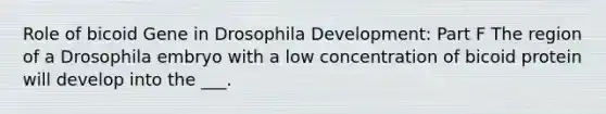 Role of bicoid Gene in Drosophila Development: Part F The region of a Drosophila embryo with a low concentration of bicoid protein will develop into the ___.