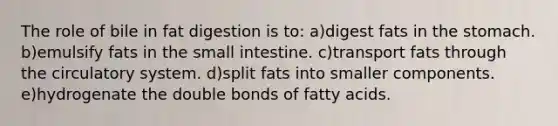 The role of bile in fat digestion is to:​ ​a)digest fats in the stomach. b)emulsify fats in the small intestine.​ ​c)transport fats through the circulatory system. ​d)split fats into smaller components. ​e)hydrogenate the double bonds of fatty acids.