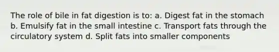 The role of bile in fat digestion is to: a. Digest fat in the stomach b. Emulsify fat in the small intestine c. Transport fats through the circulatory system d. Split fats into smaller components