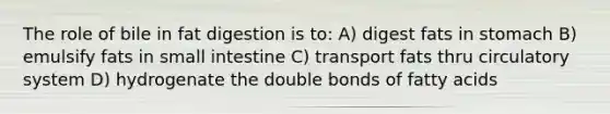 The role of bile in fat digestion is to: A) digest fats in stomach B) emulsify fats in small intestine C) transport fats thru circulatory system D) hydrogenate the double bonds of fatty acids