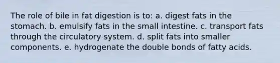 The role of bile in fat digestion is to: a. digest fats in the stomach. b. emulsify fats in the small intestine. c. transport fats through the circulatory system. d. split fats into smaller components. e. hydrogenate the double bonds of fatty acids.