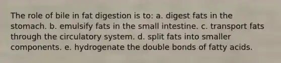 The role of bile in fat digestion is to:​ a. ​digest fats in the stomach. b. emulsify fats in the small intestine.​ c. ​transport fats through the circulatory system. d. ​split fats into smaller components. e. ​hydrogenate the double bonds of fatty acids.