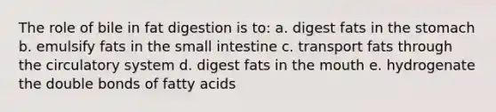 The role of bile in fat digestion is to: a. digest fats in the stomach b. emulsify fats in the small intestine c. transport fats through the circulatory system d. digest fats in the mouth e. hydrogenate the double bonds of fatty acids