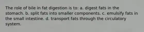 The role of bile in fat digestion is to: a. digest fats in the stomach. b. split fats into smaller components. c. emulsify fats in the small intestine. d. transport fats through the circulatory system.