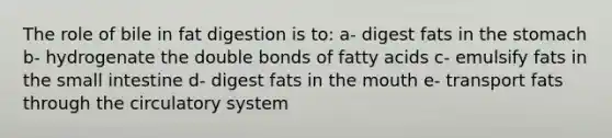 The role of bile in fat digestion is to: a- digest fats in the stomach b- hydrogenate the double bonds of fatty acids c- emulsify fats in the small intestine d- digest fats in the mouth e- transport fats through the circulatory system