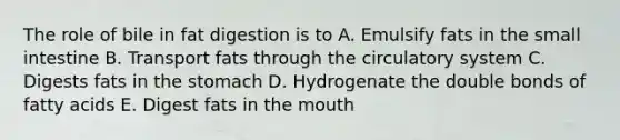 The role of bile in fat digestion is to A. Emulsify fats in the small intestine B. Transport fats through the circulatory system C. Digests fats in the stomach D. Hydrogenate the double bonds of fatty acids E. Digest fats in the mouth