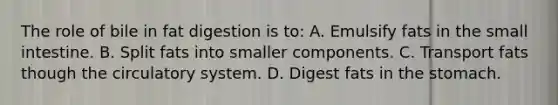 The role of bile in fat digestion is to: A. Emulsify fats in the small intestine. B. Split fats into smaller components. C. Transport fats though the circulatory system. D. Digest fats in the stomach.