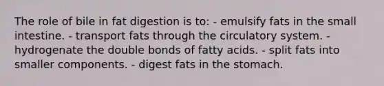 The role of bile in fat digestion is to:​ - emulsify fats in the small intestine.​ ​- transport fats through the circulatory system. ​- hydrogenate the double bonds of fatty acids. ​- split fats into smaller components. ​- digest fats in the stomach.