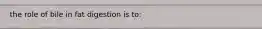 the role of bile in fat digestion is to: