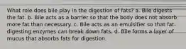 What role does bile play in the digestion of fats? a. Bile digests the fat. b. Bile acts as a barrier so that the body does not absorb more fat than necessary. c. Bile acts as an emulsifier so that fat-digesting enzymes can break down fats. d. Bile forms a layer of mucus that absorbs fats for digestion.