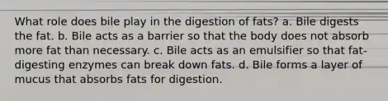 What role does bile play in the digestion of fats? a. Bile digests the fat. b. Bile acts as a barrier so that the body does not absorb more fat than necessary. c. Bile acts as an emulsifier so that fat-digesting enzymes can break down fats. d. Bile forms a layer of mucus that absorbs fats for digestion.