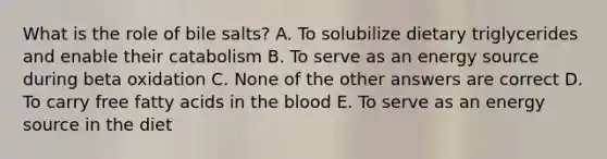 What is the role of bile salts? A. To solubilize dietary triglycerides and enable their catabolism B. To serve as an energy source during beta oxidation C. None of the other answers are correct D. To carry free fatty acids in the blood E. To serve as an energy source in the diet