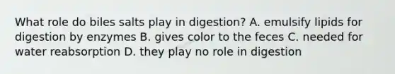 What role do biles salts play in digestion? A. emulsify lipids for digestion by enzymes B. gives color to the feces C. needed for water reabsorption D. they play no role in digestion