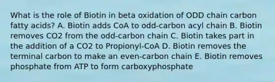 What is the role of Biotin in beta oxidation of ODD chain carbon fatty acids? A. Biotin adds CoA to odd-carbon acyl chain B. Biotin removes CO2 from the odd-carbon chain C. Biotin takes part in the addition of a CO2 to Propionyl-CoA D. Biotin removes the terminal carbon to make an even-carbon chain E. Biotin removes phosphate from ATP to form carboxyphosphate