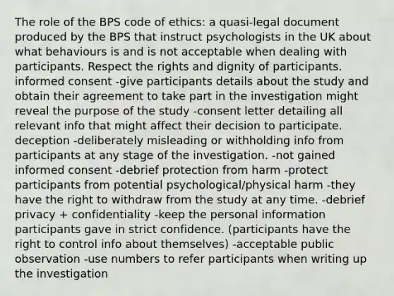 The role of the BPS code of ethics: a quasi-legal document produced by the BPS that instruct psychologists in the UK about what behaviours is and is not acceptable when dealing with participants. Respect the rights and dignity of participants. informed consent -give participants details about the study and obtain their agreement to take part in the investigation might reveal the purpose of the study -consent letter detailing all relevant info that might affect their decision to participate. deception -deliberately misleading or withholding info from participants at any stage of the investigation. -not gained informed consent -debrief protection from harm -protect participants from potential psychological/physical harm -they have the right to withdraw from the study at any time. -debrief privacy + confidentiality -keep the personal information participants gave in strict confidence. (participants have the right to control info about themselves) -acceptable public observation -use numbers to refer participants when writing up the investigation