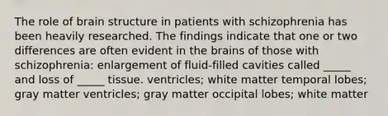 The role of brain structure in patients with schizophrenia has been heavily researched. The findings indicate that one or two differences are often evident in the brains of those with schizophrenia: enlargement of fluid-filled cavities called _____ and loss of _____ tissue. ventricles; white matter temporal lobes; gray matter ventricles; gray matter occipital lobes; white matter