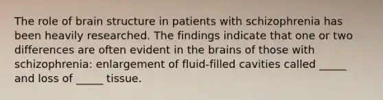 The role of brain structure in patients with schizophrenia has been heavily researched. The findings indicate that one or two differences are often evident in <a href='https://www.questionai.com/knowledge/kLMtJeqKp6-the-brain' class='anchor-knowledge'>the brain</a>s of those with schizophrenia: enlargement of fluid-filled cavities called _____ and loss of _____ tissue.