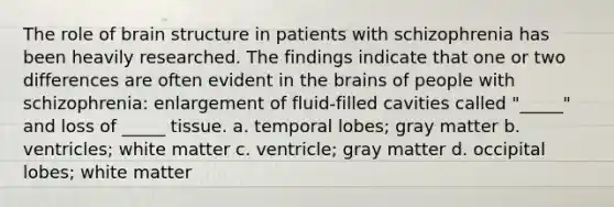 The role of brain structure in patients with schizophrenia has been heavily researched. The findings indicate that one or two differences are often evident in the brains of people with schizophrenia: enlargement of fluid-filled cavities called "_____" and loss of _____ tissue. a. temporal lobes; gray matter b. ventricles; white matter c. ventricle; gray matter d. occipital lobes; white matter