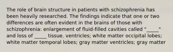 The role of brain structure in patients with schizophrenia has been heavily researched. The findings indicate that one or two differences are often evident in the brains of those with schizophrenia: enlargement of fluid-filled cavities called "_____" and loss of _____ tissue. ventricles; white matter occipital lobes; white matter temporal lobes; gray matter ventricles; gray matter