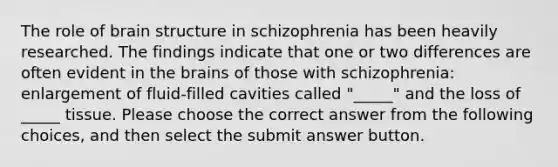 The role of brain structure in schizophrenia has been heavily researched. The findings indicate that one or two differences are often evident in the brains of those with schizophrenia: enlargement of fluid-filled cavities called "_____" and the loss of _____ tissue. Please choose the correct answer from the following choices, and then select the submit answer button.