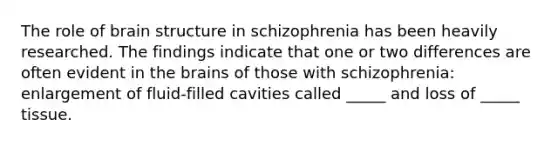 The role of brain structure in schizophrenia has been heavily researched. The findings indicate that one or two differences are often evident in the brains of those with schizophrenia: enlargement of fluid-filled cavities called _____ and loss of _____ tissue.