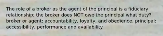 The role of a broker as the agent of the principal is a fiduciary relationship; the broker does NOT owe the principal what duty? broker or agent: accountability, loyalty, and obedience. principal: accessibility, performance and availability