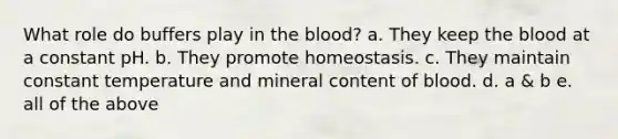 What role do buffers play in the blood? a. They keep the blood at a constant pH. b. They promote homeostasis. c. They maintain constant temperature and mineral content of blood. d. a & b e. all of the above