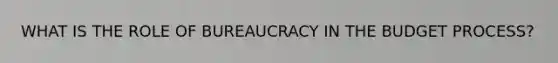 WHAT IS THE ROLE OF BUREAUCRACY IN THE BUDGET PROCESS?