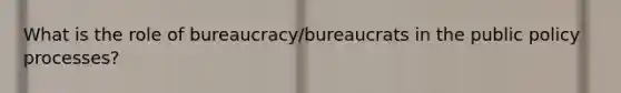 What is the role of bureaucracy/bureaucrats in the public policy processes?