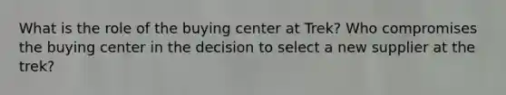 What is the role of the buying center at Trek? Who compromises the buying center in the decision to select a new supplier at the trek?