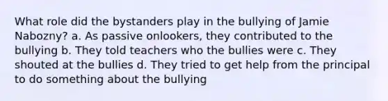 What role did the bystanders play in the bullying of Jamie Nabozny? a. As passive onlookers, they contributed to the bullying b. They told teachers who the bullies were c. They shouted at the bullies d. They tried to get help from the principal to do something about the bullying