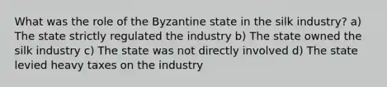 What was the role of the Byzantine state in the silk industry? a) The state strictly regulated the industry b) The state owned the silk industry c) The state was not directly involved d) The state levied heavy taxes on the industry