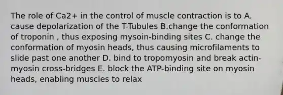 The role of Ca2+ in the control of muscle contraction is to A. cause depolarization of the T-Tubules B.change the conformation of troponin , thus exposing mysoin-binding sites C. change the conformation of myosin heads, thus causing microfilaments to slide past one another D. bind to tropomyosin and break actin-myosin cross-bridges E. block the ATP-binding site on myosin heads, enabling muscles to relax