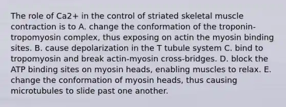 The role of Ca2+ in the control of striated skeletal muscle contraction is to A. change the conformation of the troponin-tropomyosin complex, thus exposing on actin the myosin binding sites. B. cause depolarization in the T tubule system C. bind to tropomyosin and break actin-myosin cross-bridges. D. block the ATP binding sites on myosin heads, enabling muscles to relax. E. change the conformation of myosin heads, thus causing microtubules to slide past one another.