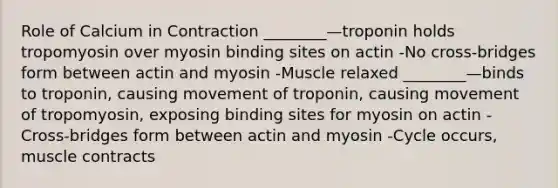 Role of Calcium in Contraction ________—troponin holds tropomyosin over myosin binding sites on actin -No cross-bridges form between actin and myosin -Muscle relaxed ________—binds to troponin, causing movement of troponin, causing movement of tropomyosin, exposing binding sites for myosin on actin -Cross-bridges form between actin and myosin -Cycle occurs, muscle contracts