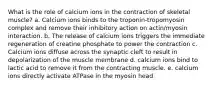 What is the role of calcium ions in the contraction of skeletal muscle? a. Calcium ions binds to the troponin-tropomyosin complex and remove their inhibitory action on actin/myosin interaction. b. The release of calcium ions triggers the immediate regeneration of creatine phosphate to power the contraction c. Calcium ions diffuse across the synaptic cleft to result in depolarization of the muscle membrane d. calcium ions bind to lactic acid to remove it from the contracting muscle. e. calcium ions directly activate ATPase in the myosin head