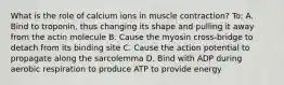 What is the role of calcium ions in muscle contraction? To: A. Bind to troponin, thus changing its shape and pulling it away from the actin molecule B. Cause the myosin cross-bridge to detach from its binding site C. Cause the action potential to propagate along the sarcolemma D. Bind with ADP during aerobic respiration to produce ATP to provide energy