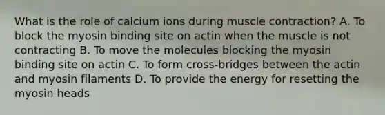 What is the role of calcium ions during muscle contraction? A. To block the myosin binding site on actin when the muscle is not contracting B. To move the molecules blocking the myosin binding site on actin C. To form cross-bridges between the actin and myosin filaments D. To provide the energy for resetting the myosin heads