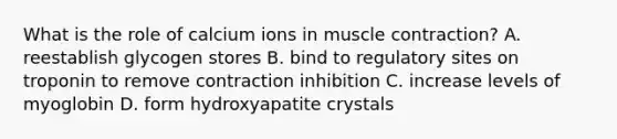 What is the role of calcium ions in muscle contraction? A. reestablish glycogen stores B. bind to regulatory sites on troponin to remove contraction inhibition C. increase levels of myoglobin D. form hydroxyapatite crystals