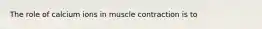 The role of calcium ions in muscle contraction is to