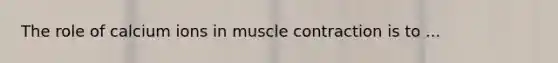 The role of calcium ions in muscle contraction is to ...