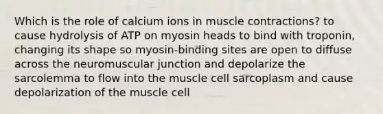 Which is the role of calcium ions in muscle contractions? to cause hydrolysis of ATP on myosin heads to bind with troponin, changing its shape so myosin-binding sites are open to diffuse across the neuromuscular junction and depolarize the sarcolemma to flow into the muscle cell sarcoplasm and cause depolarization of the muscle cell