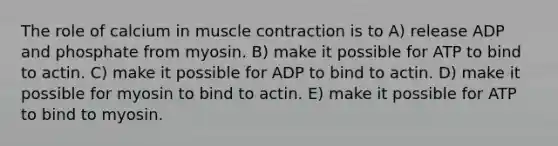 The role of calcium in muscle contraction is to A) release ADP and phosphate from myosin. B) make it possible for ATP to bind to actin. C) make it possible for ADP to bind to actin. D) make it possible for myosin to bind to actin. E) make it possible for ATP to bind to myosin.