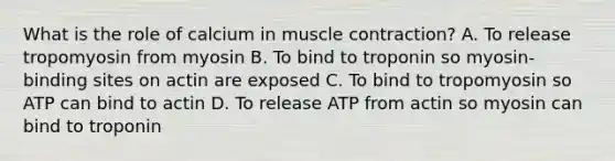 What is the role of calcium in muscle contraction? A. To release tropomyosin from myosin B. To bind to troponin so myosin-binding sites on actin are exposed C. To bind to tropomyosin so ATP can bind to actin D. To release ATP from actin so myosin can bind to troponin