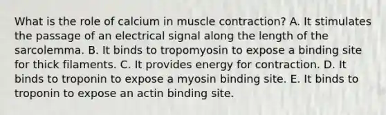 What is the role of calcium in muscle contraction? A. It stimulates the passage of an electrical signal along the length of the sarcolemma. B. It binds to tropomyosin to expose a binding site for thick filaments. C. It provides energy for contraction. D. It binds to troponin to expose a myosin binding site. E. It binds to troponin to expose an actin binding site.