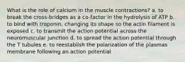 What is the role of calcium in the muscle contractions? a. to break the cross-bridges as a co-factor in the hydrolysis of ATP b. to bind with troponin, changing its shape so the actin filament is exposed c. to transmit the action potential across the neuromuscular junction d. to spread the action potential through the T tubules e. to reestablish the polarization of the plasmas membrane following an action potential