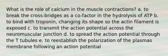 What is the role of calcium in the muscle contractions? a. to break the cross-bridges as a co-factor in the hydrolysis of ATP b. to bind with troponin, changing its shape so the actin filament is exposed c. to transmit the action potential across the neuromuscular junction d. to spread the action potential through the T tubules e. to reestablish the polarization of the plasmas membrane following an action potential