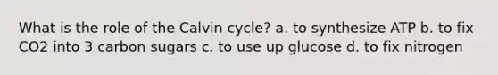 What is the role of the Calvin cycle? a. to synthesize ATP b. to fix CO2 into 3 carbon sugars c. to use up glucose d. to fix nitrogen