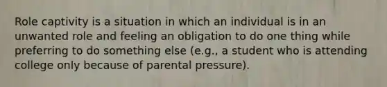 Role captivity is a situation in which an individual is in an unwanted role and feeling an obligation to do one thing while preferring to do something else (e.g., a student who is attending college only because of parental pressure).