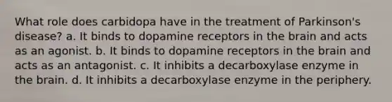 What role does carbidopa have in the treatment of Parkinson's disease? a. It binds to dopamine receptors in the brain and acts as an agonist. b. It binds to dopamine receptors in the brain and acts as an antagonist. c. It inhibits a decarboxylase enzyme in the brain. d. It inhibits a decarboxylase enzyme in the periphery.